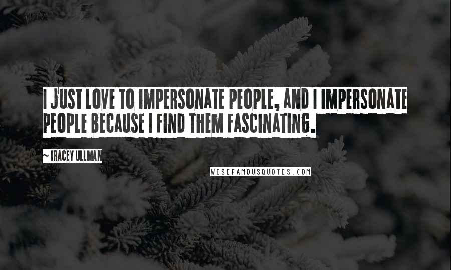 Tracey Ullman Quotes: I just love to impersonate people, and I impersonate people because I find them fascinating.