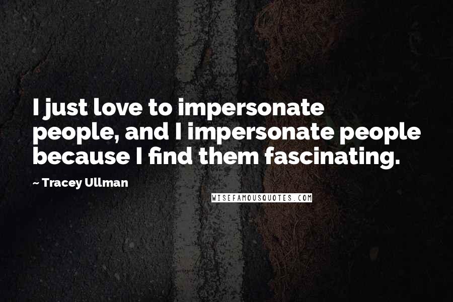 Tracey Ullman Quotes: I just love to impersonate people, and I impersonate people because I find them fascinating.
