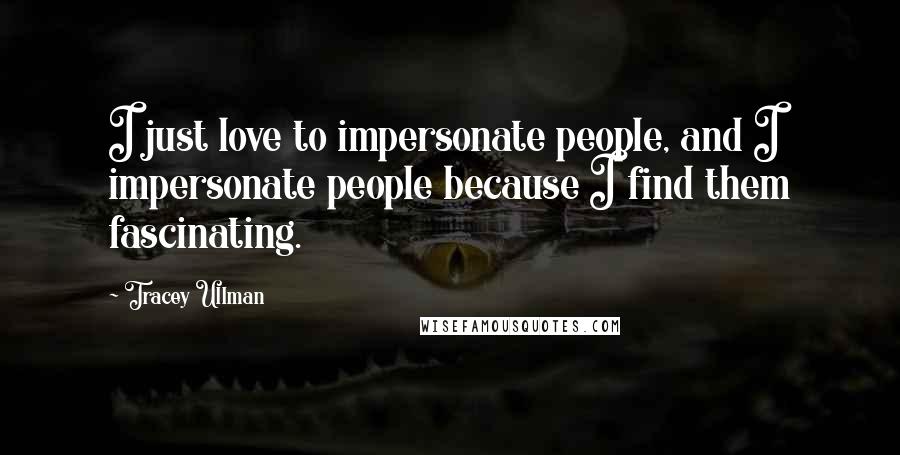 Tracey Ullman Quotes: I just love to impersonate people, and I impersonate people because I find them fascinating.