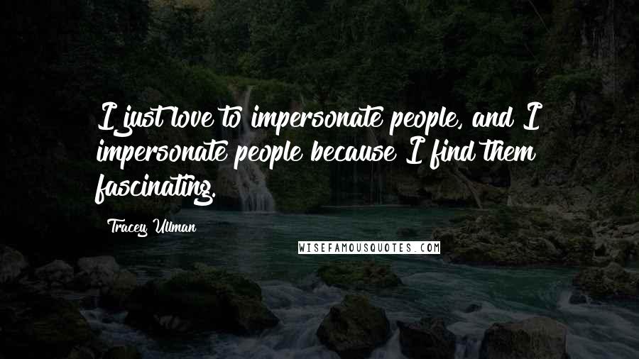 Tracey Ullman Quotes: I just love to impersonate people, and I impersonate people because I find them fascinating.