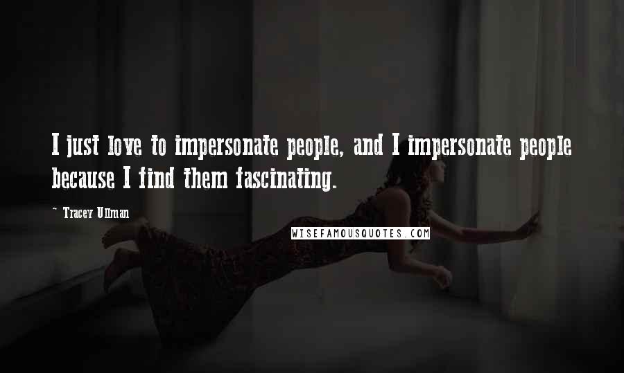 Tracey Ullman Quotes: I just love to impersonate people, and I impersonate people because I find them fascinating.