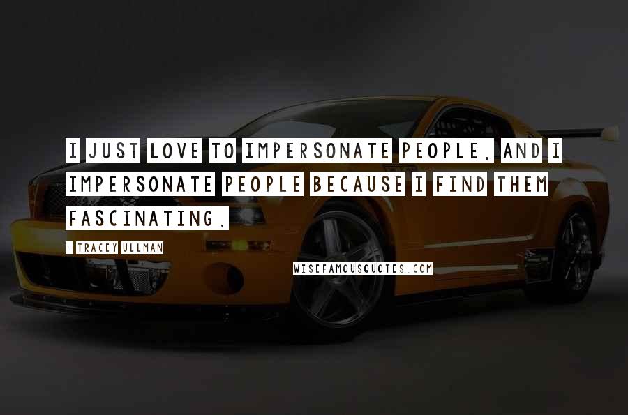 Tracey Ullman Quotes: I just love to impersonate people, and I impersonate people because I find them fascinating.