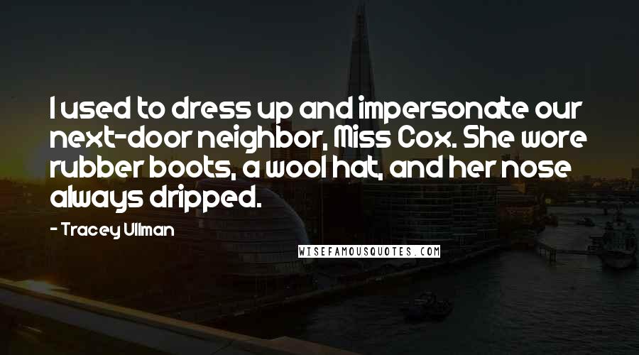 Tracey Ullman Quotes: I used to dress up and impersonate our next-door neighbor, Miss Cox. She wore rubber boots, a wool hat, and her nose always dripped.