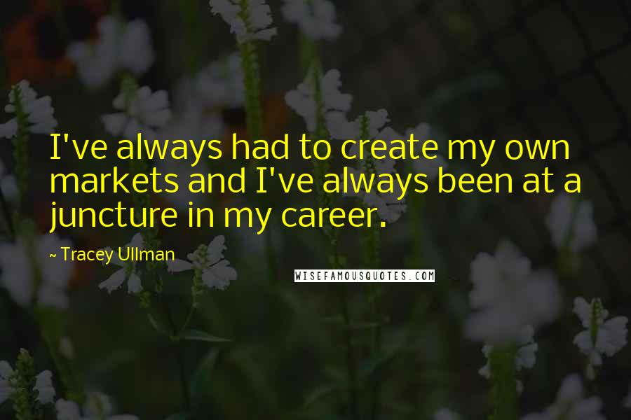 Tracey Ullman Quotes: I've always had to create my own markets and I've always been at a juncture in my career.
