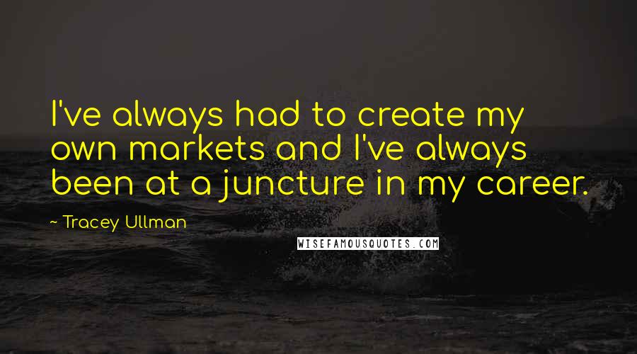 Tracey Ullman Quotes: I've always had to create my own markets and I've always been at a juncture in my career.