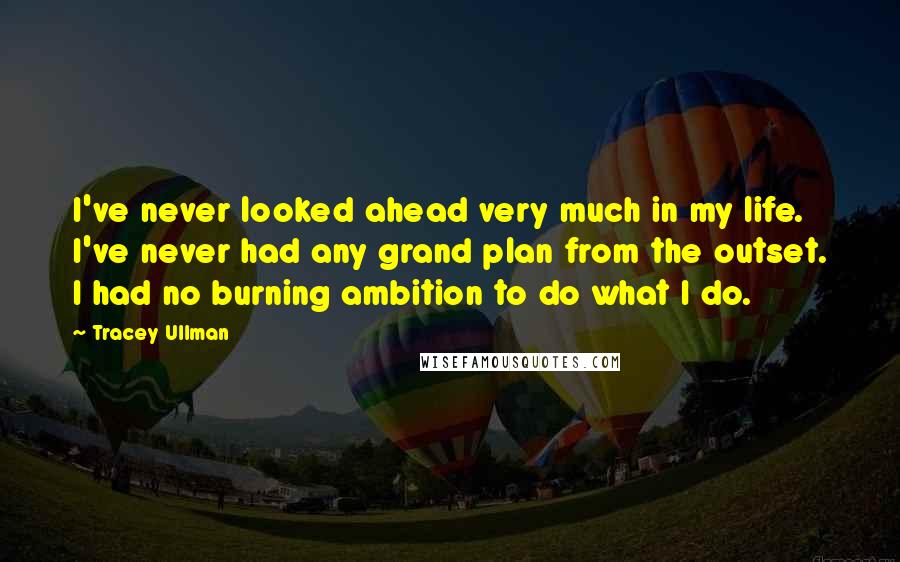 Tracey Ullman Quotes: I've never looked ahead very much in my life. I've never had any grand plan from the outset. I had no burning ambition to do what I do.