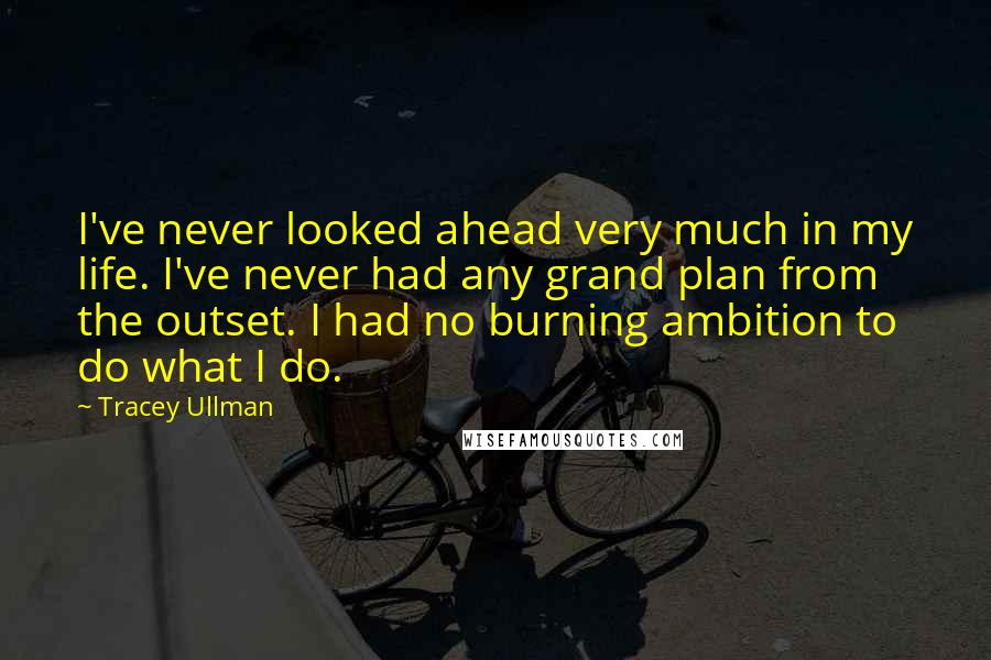 Tracey Ullman Quotes: I've never looked ahead very much in my life. I've never had any grand plan from the outset. I had no burning ambition to do what I do.