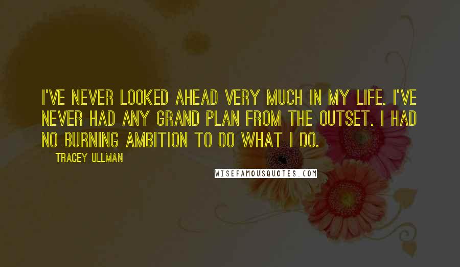 Tracey Ullman Quotes: I've never looked ahead very much in my life. I've never had any grand plan from the outset. I had no burning ambition to do what I do.