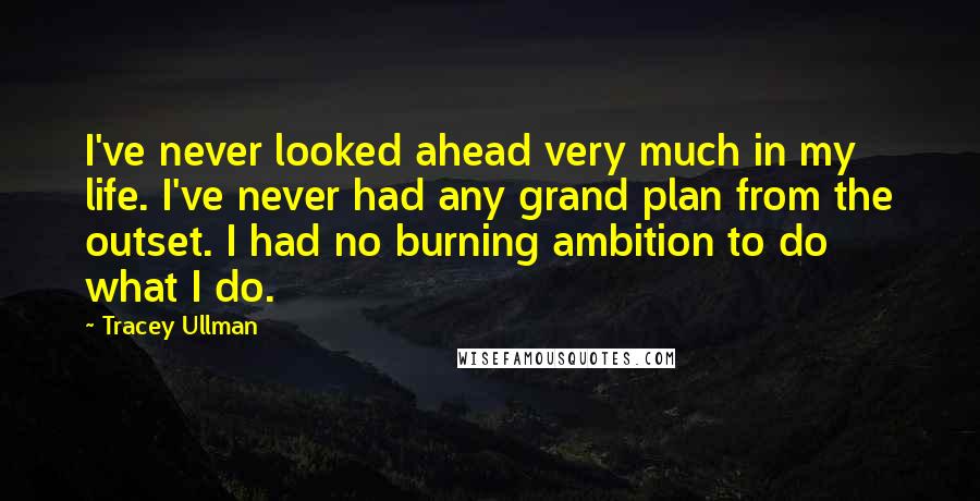 Tracey Ullman Quotes: I've never looked ahead very much in my life. I've never had any grand plan from the outset. I had no burning ambition to do what I do.