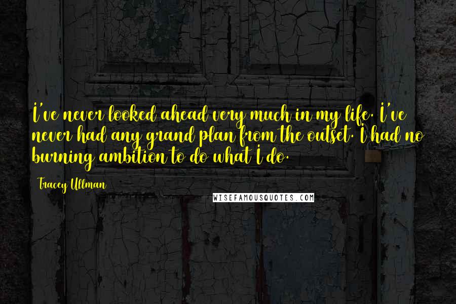 Tracey Ullman Quotes: I've never looked ahead very much in my life. I've never had any grand plan from the outset. I had no burning ambition to do what I do.