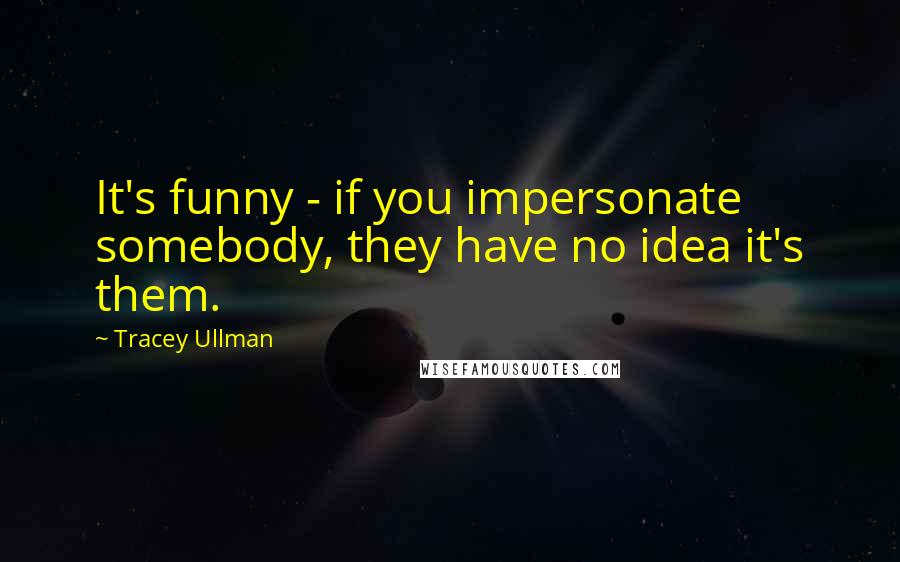 Tracey Ullman Quotes: It's funny - if you impersonate somebody, they have no idea it's them.