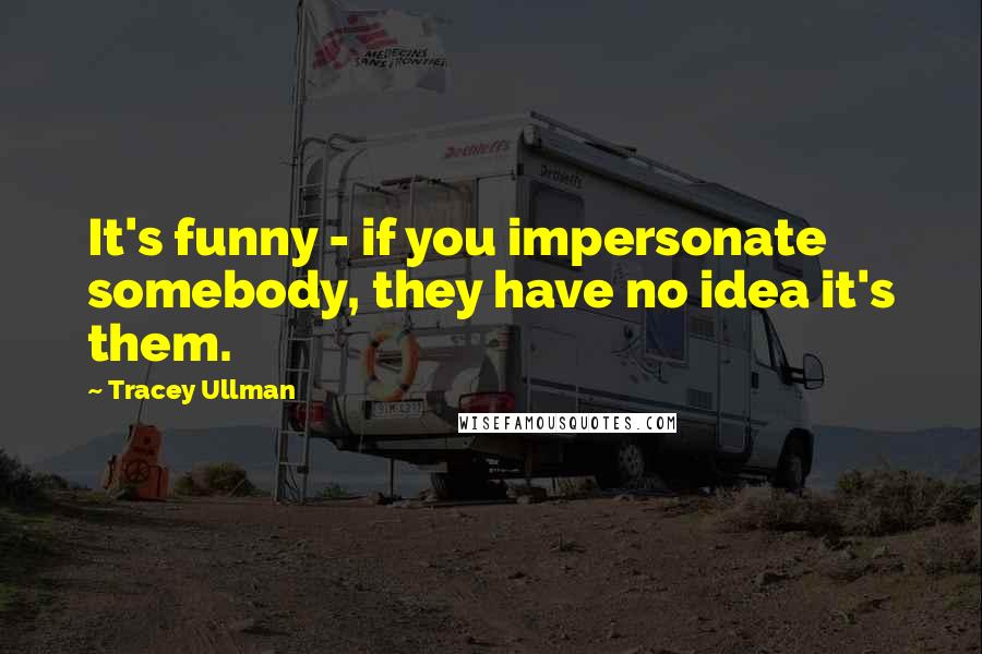 Tracey Ullman Quotes: It's funny - if you impersonate somebody, they have no idea it's them.