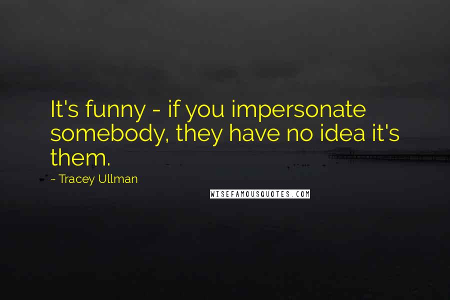 Tracey Ullman Quotes: It's funny - if you impersonate somebody, they have no idea it's them.