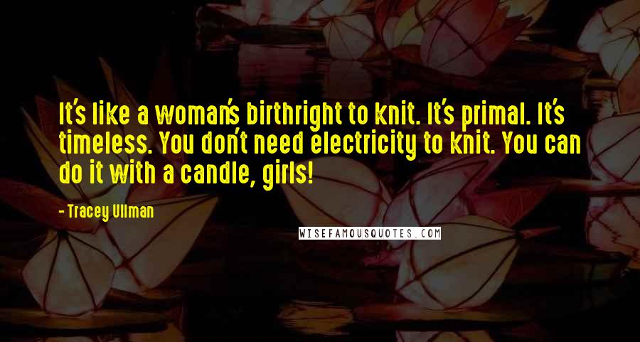 Tracey Ullman Quotes: It's like a woman's birthright to knit. It's primal. It's timeless. You don't need electricity to knit. You can do it with a candle, girls!