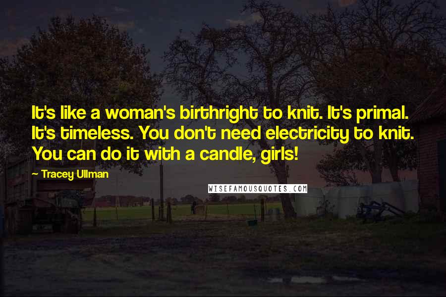 Tracey Ullman Quotes: It's like a woman's birthright to knit. It's primal. It's timeless. You don't need electricity to knit. You can do it with a candle, girls!