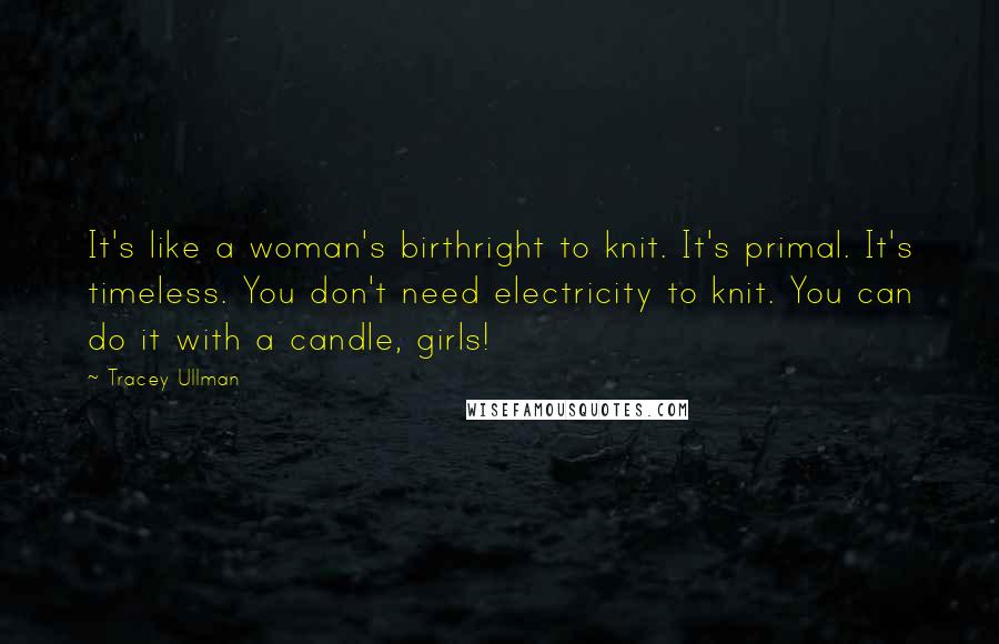 Tracey Ullman Quotes: It's like a woman's birthright to knit. It's primal. It's timeless. You don't need electricity to knit. You can do it with a candle, girls!