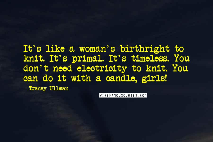 Tracey Ullman Quotes: It's like a woman's birthright to knit. It's primal. It's timeless. You don't need electricity to knit. You can do it with a candle, girls!