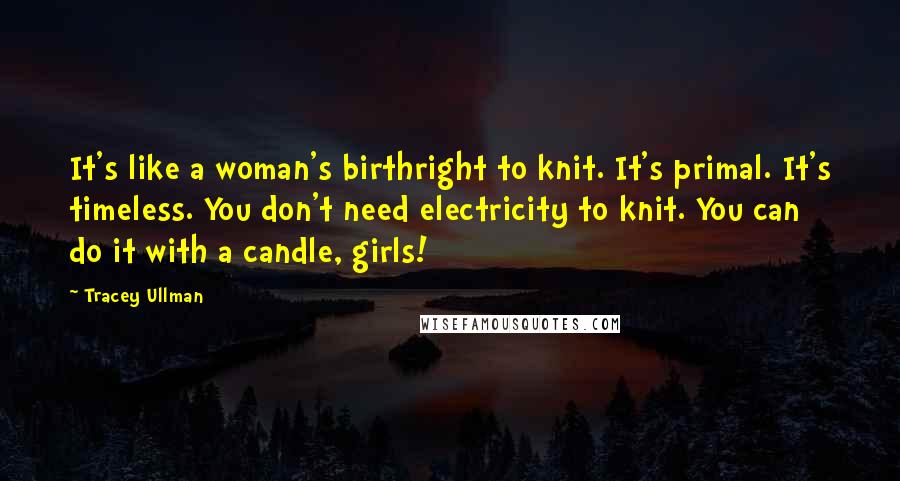 Tracey Ullman Quotes: It's like a woman's birthright to knit. It's primal. It's timeless. You don't need electricity to knit. You can do it with a candle, girls!