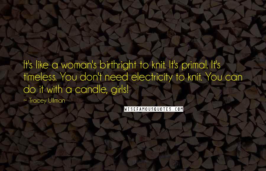 Tracey Ullman Quotes: It's like a woman's birthright to knit. It's primal. It's timeless. You don't need electricity to knit. You can do it with a candle, girls!