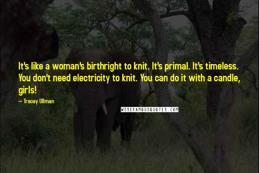 Tracey Ullman Quotes: It's like a woman's birthright to knit. It's primal. It's timeless. You don't need electricity to knit. You can do it with a candle, girls!