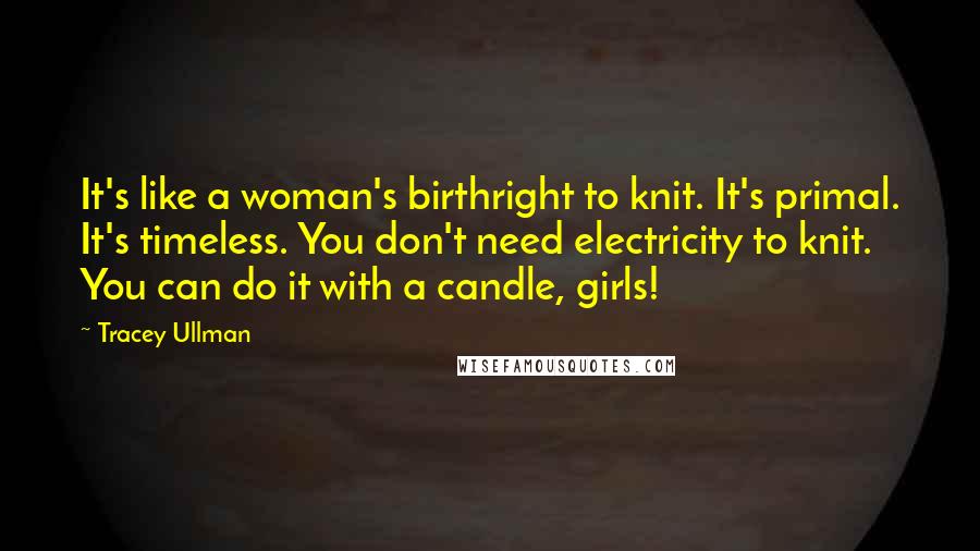 Tracey Ullman Quotes: It's like a woman's birthright to knit. It's primal. It's timeless. You don't need electricity to knit. You can do it with a candle, girls!