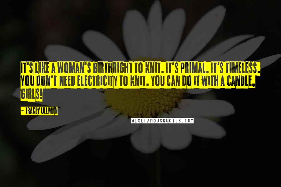 Tracey Ullman Quotes: It's like a woman's birthright to knit. It's primal. It's timeless. You don't need electricity to knit. You can do it with a candle, girls!