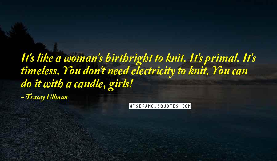 Tracey Ullman Quotes: It's like a woman's birthright to knit. It's primal. It's timeless. You don't need electricity to knit. You can do it with a candle, girls!