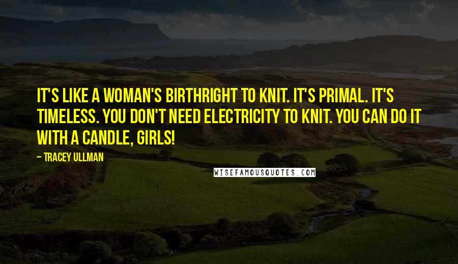 Tracey Ullman Quotes: It's like a woman's birthright to knit. It's primal. It's timeless. You don't need electricity to knit. You can do it with a candle, girls!