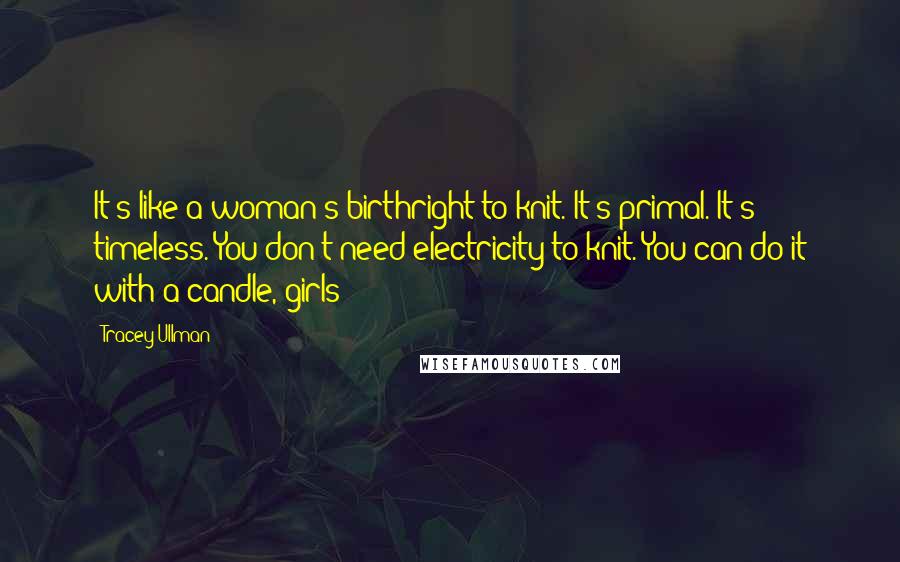 Tracey Ullman Quotes: It's like a woman's birthright to knit. It's primal. It's timeless. You don't need electricity to knit. You can do it with a candle, girls!