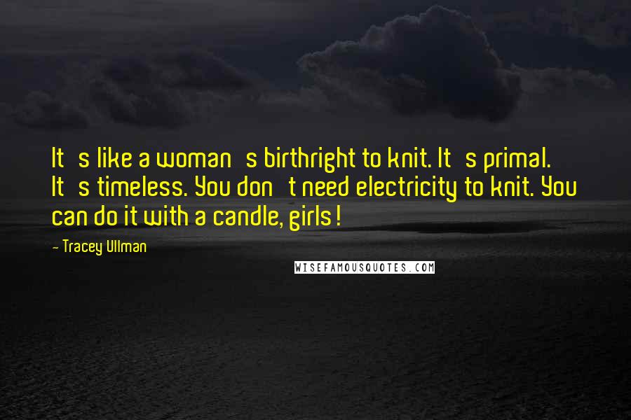 Tracey Ullman Quotes: It's like a woman's birthright to knit. It's primal. It's timeless. You don't need electricity to knit. You can do it with a candle, girls!