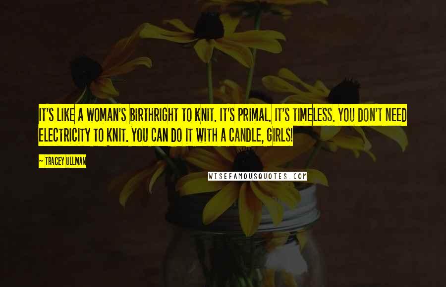 Tracey Ullman Quotes: It's like a woman's birthright to knit. It's primal. It's timeless. You don't need electricity to knit. You can do it with a candle, girls!