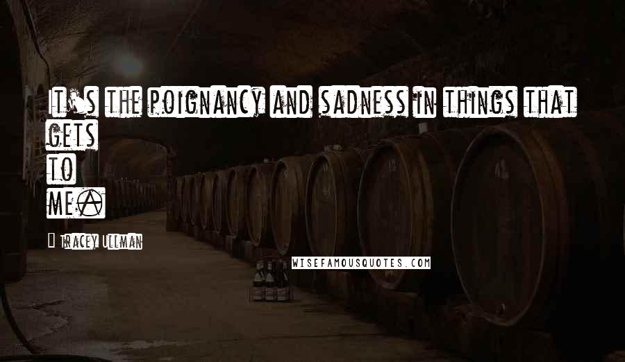 Tracey Ullman Quotes: It's the poignancy and sadness in things that gets to me.