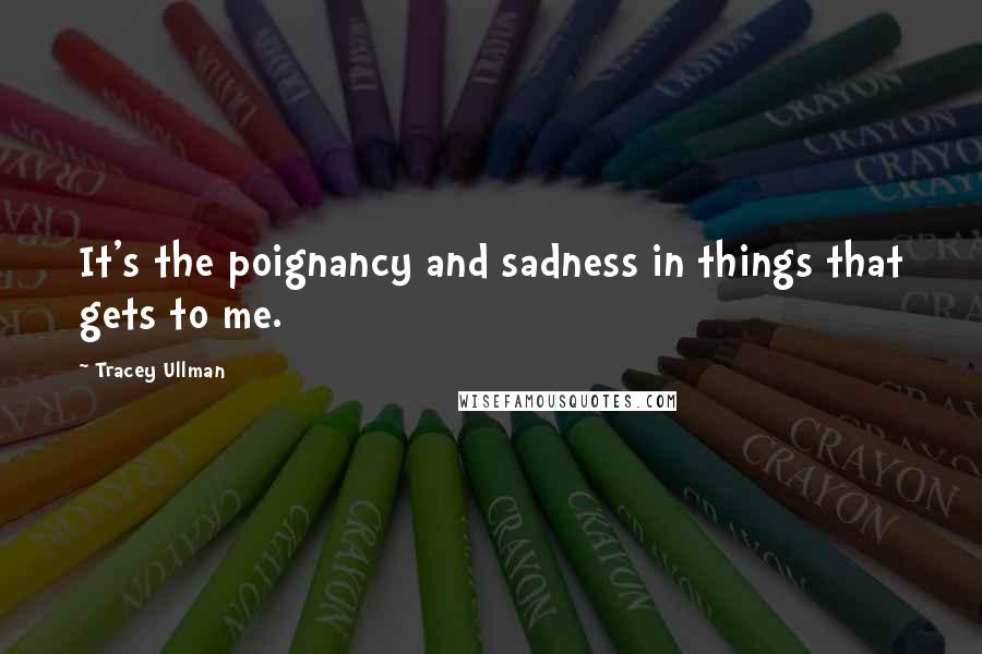 Tracey Ullman Quotes: It's the poignancy and sadness in things that gets to me.