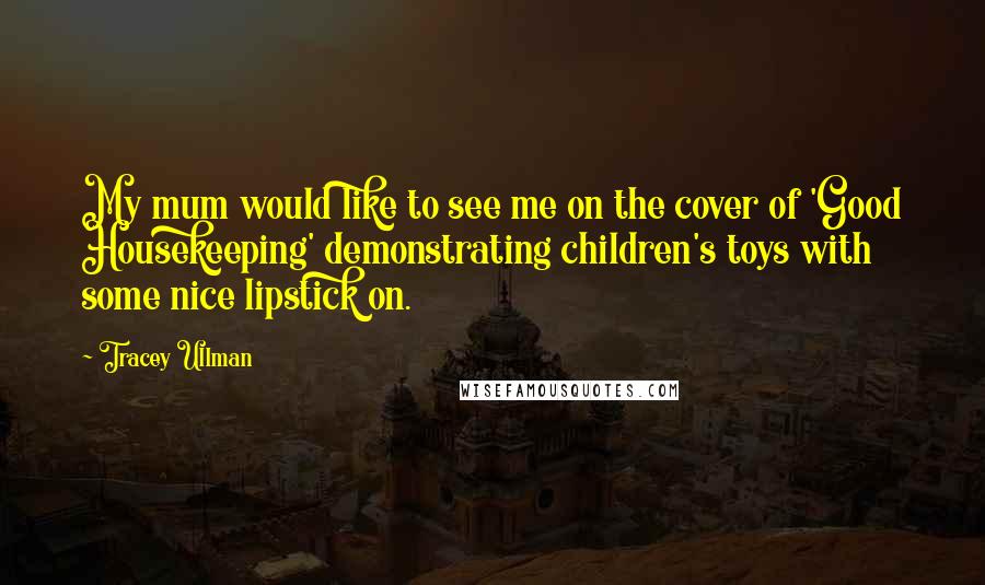 Tracey Ullman Quotes: My mum would like to see me on the cover of 'Good Housekeeping' demonstrating children's toys with some nice lipstick on.