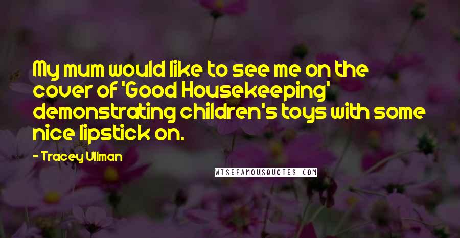 Tracey Ullman Quotes: My mum would like to see me on the cover of 'Good Housekeeping' demonstrating children's toys with some nice lipstick on.