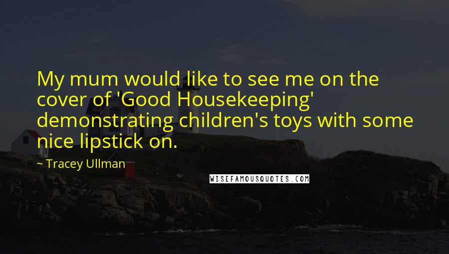 Tracey Ullman Quotes: My mum would like to see me on the cover of 'Good Housekeeping' demonstrating children's toys with some nice lipstick on.