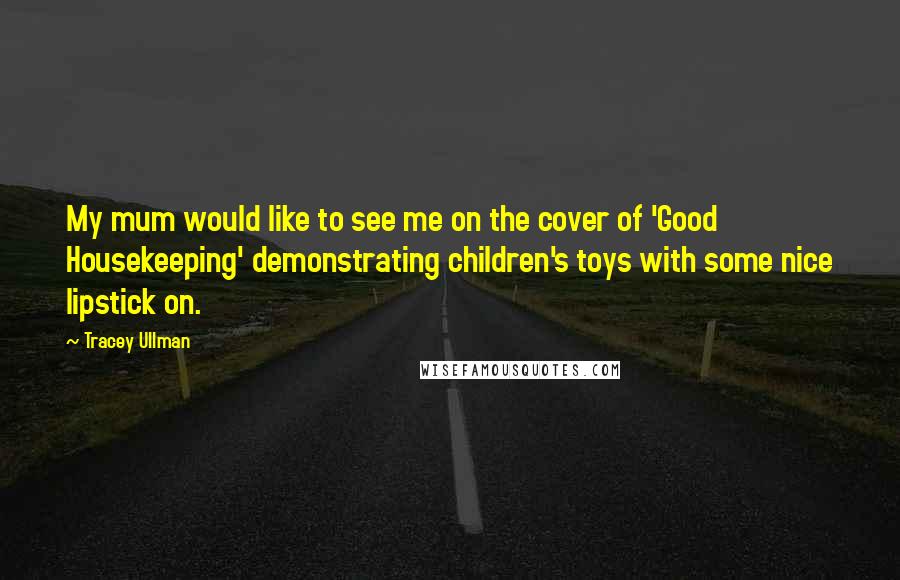 Tracey Ullman Quotes: My mum would like to see me on the cover of 'Good Housekeeping' demonstrating children's toys with some nice lipstick on.