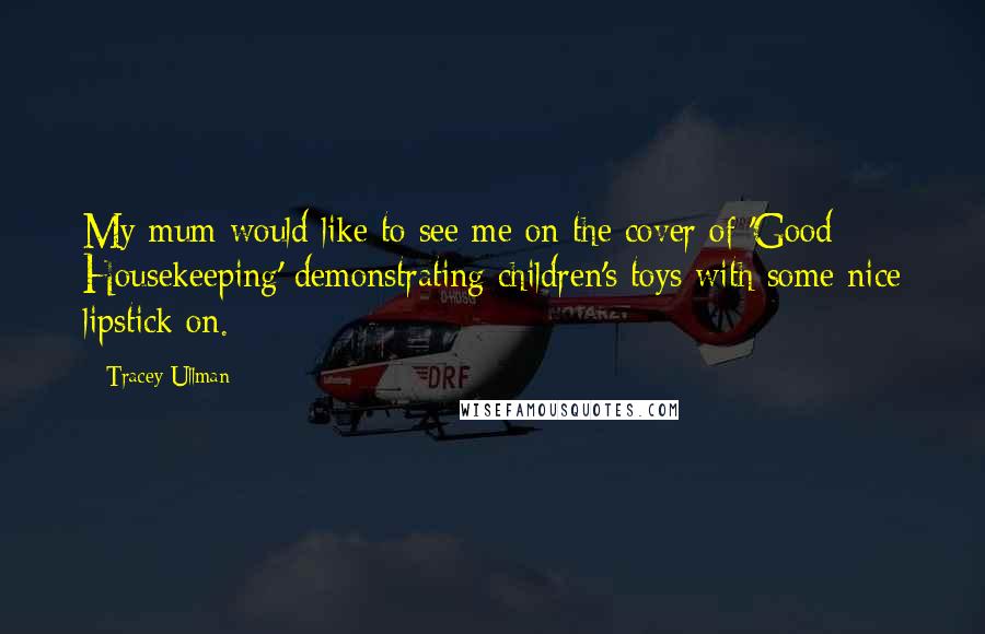 Tracey Ullman Quotes: My mum would like to see me on the cover of 'Good Housekeeping' demonstrating children's toys with some nice lipstick on.