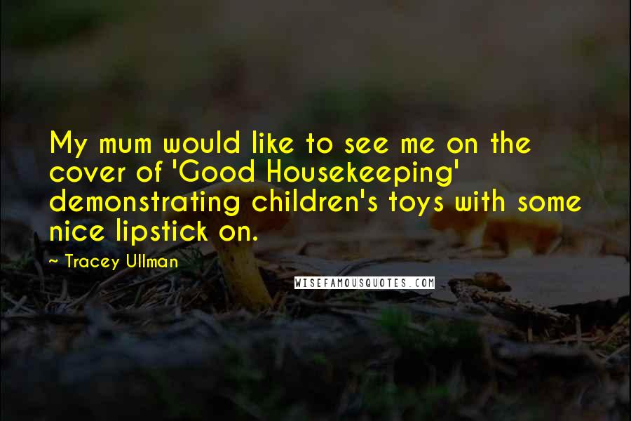 Tracey Ullman Quotes: My mum would like to see me on the cover of 'Good Housekeeping' demonstrating children's toys with some nice lipstick on.