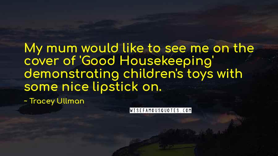 Tracey Ullman Quotes: My mum would like to see me on the cover of 'Good Housekeeping' demonstrating children's toys with some nice lipstick on.