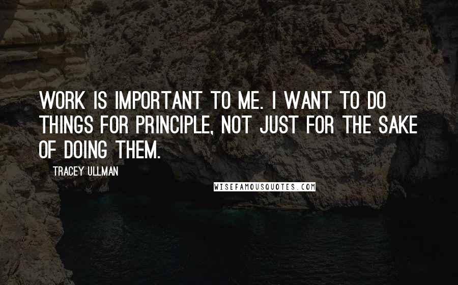 Tracey Ullman Quotes: Work is important to me. I want to do things for principle, not just for the sake of doing them.