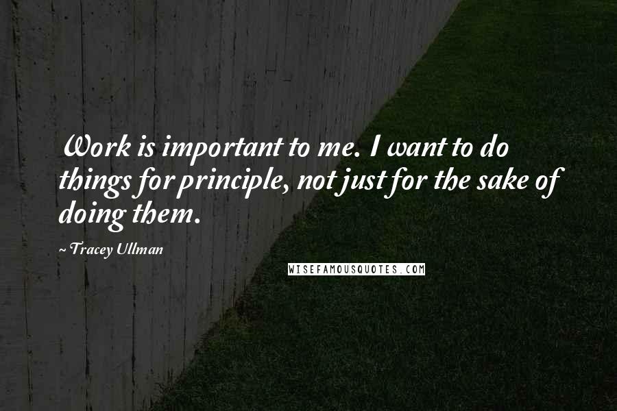 Tracey Ullman Quotes: Work is important to me. I want to do things for principle, not just for the sake of doing them.