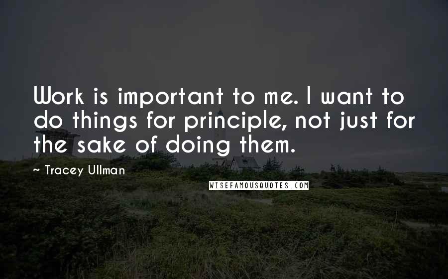 Tracey Ullman Quotes: Work is important to me. I want to do things for principle, not just for the sake of doing them.