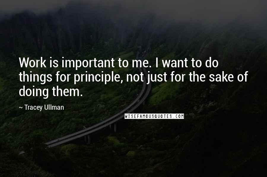 Tracey Ullman Quotes: Work is important to me. I want to do things for principle, not just for the sake of doing them.