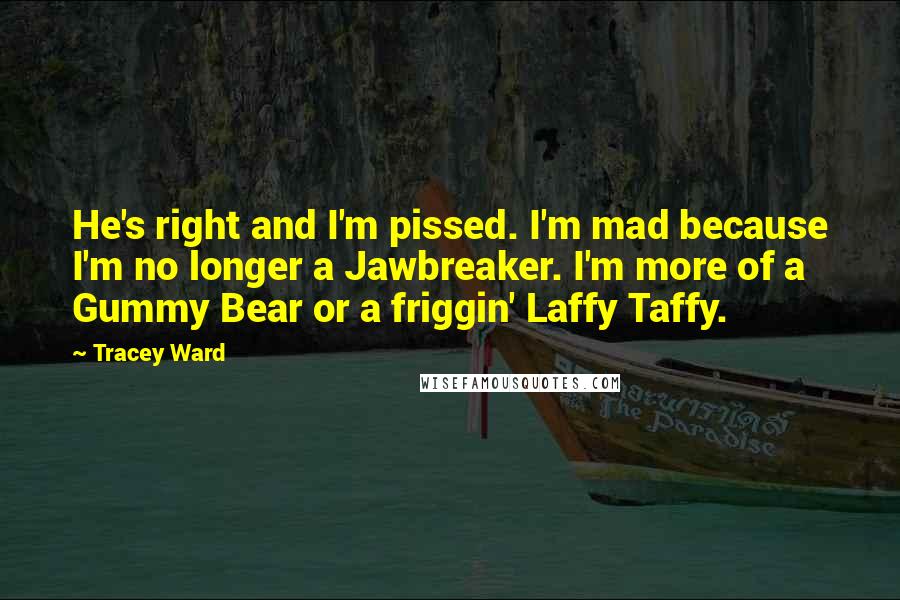 Tracey Ward Quotes: He's right and I'm pissed. I'm mad because I'm no longer a Jawbreaker. I'm more of a Gummy Bear or a friggin' Laffy Taffy.