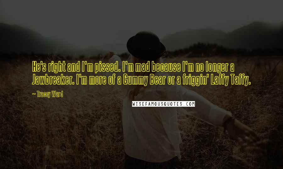 Tracey Ward Quotes: He's right and I'm pissed. I'm mad because I'm no longer a Jawbreaker. I'm more of a Gummy Bear or a friggin' Laffy Taffy.
