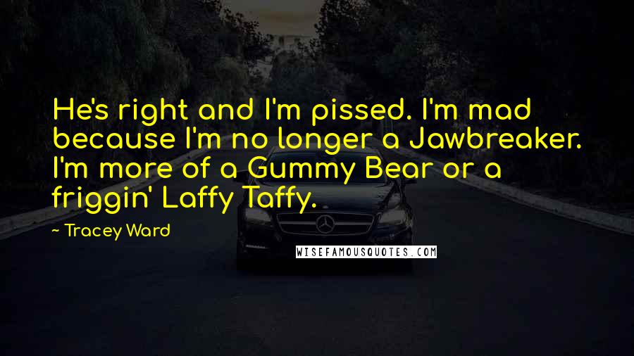 Tracey Ward Quotes: He's right and I'm pissed. I'm mad because I'm no longer a Jawbreaker. I'm more of a Gummy Bear or a friggin' Laffy Taffy.