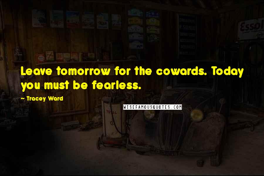 Tracey Ward Quotes: Leave tomorrow for the cowards. Today you must be fearless.