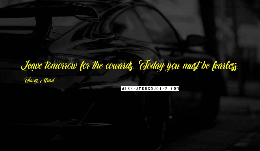 Tracey Ward Quotes: Leave tomorrow for the cowards. Today you must be fearless.