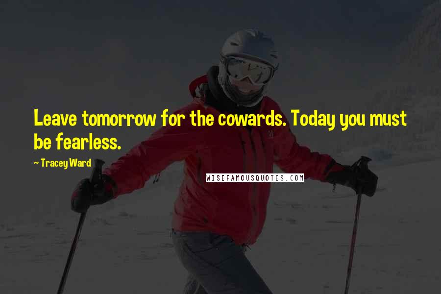 Tracey Ward Quotes: Leave tomorrow for the cowards. Today you must be fearless.